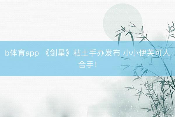 b体育app 《剑星》粘土手办发布 小小伊芙可人合手！