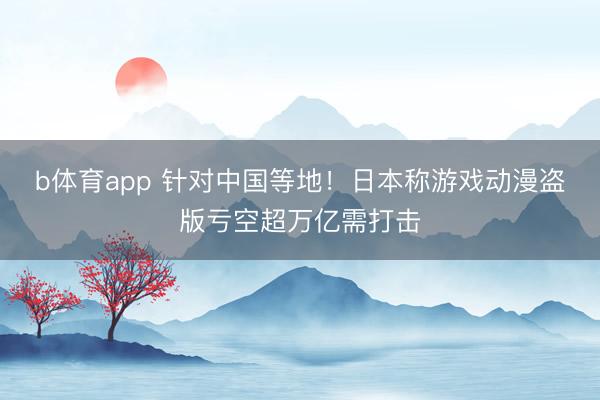 b体育app 针对中国等地！日本称游戏动漫盗版亏空超万亿需打击