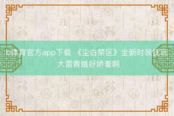 b体育官方app下载 《尘白禁区》全新时装抚玩 大雷青娥好娇羞啊