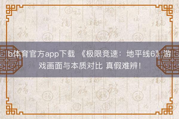 b体育官方app下载 《极限竞速:地平线6》游戏画面与本质对比 真假难辨!