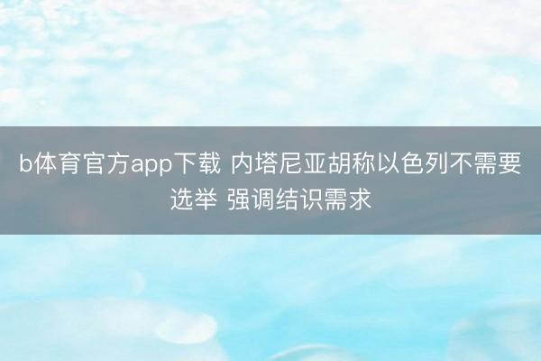 b体育官方app下载 内塔尼亚胡称以色列不需要选举 强调结识需求