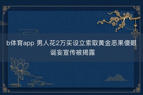 b体育app 男人花2万买设立索取黄金恶果傻眼 诞妄宣传被揭露