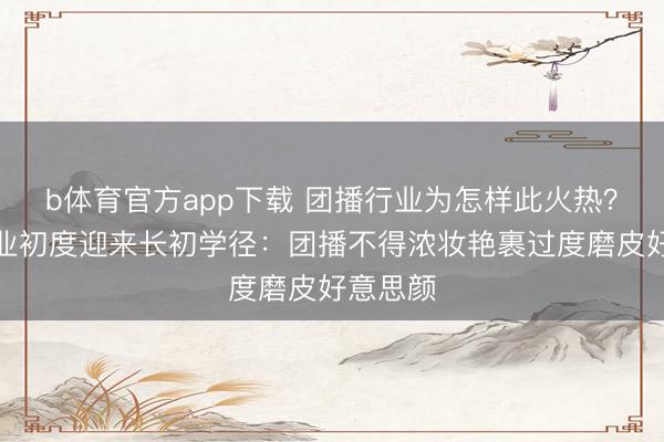 b体育官方app下载 团播行业为怎样此火热？团播行业初度迎来长初学径：团播不得浓妆艳裹过度磨皮好意思颜