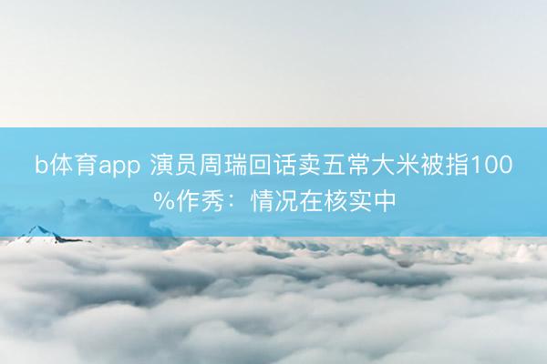 b体育app 演员周瑞回话卖五常大米被指100%作秀：情况在核实中