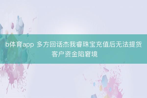 b体育app 多方回话杰我睿珠宝充值后无法提货 客户资金陷窘境