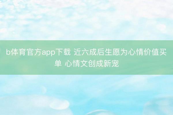 b体育官方app下载 近六成后生愿为心情价值买单 心情文创成新宠