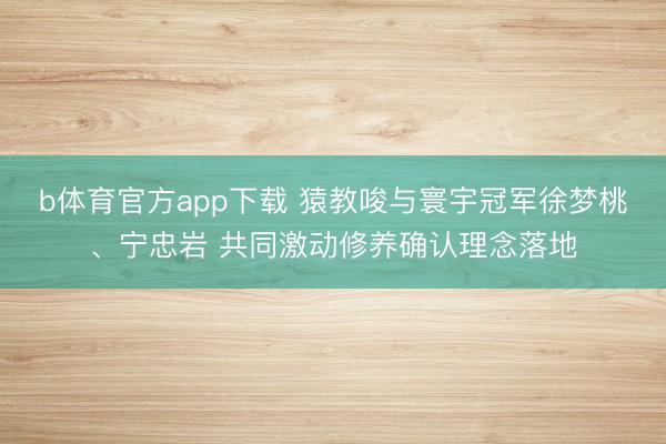 b体育官方app下载 猿教唆与寰宇冠军徐梦桃、宁忠岩 共同激动修养确认理念落地