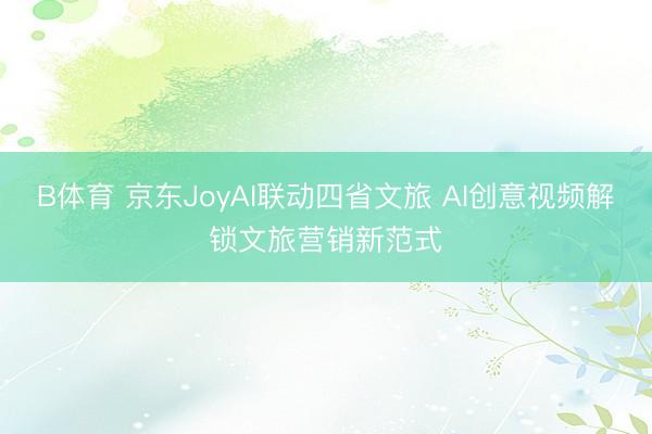 B体育 京东JoyAI联动四省文旅 AI创意视频解锁文旅营销新范式