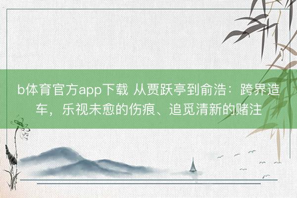 b体育官方app下载 从贾跃亭到俞浩：跨界造车，乐视未愈的伤痕、追觅清新的赌注