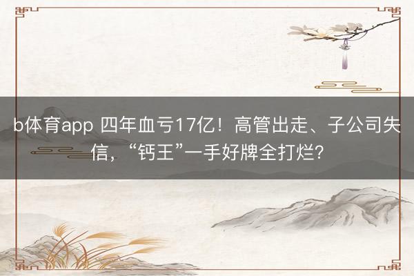 b体育app 四年血亏17亿!高管出走、子公司失信,“钙王”一手好牌全打烂?