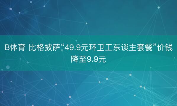 B体育 比格披萨“49.9元环卫工东谈主套餐”价钱降至9.9元