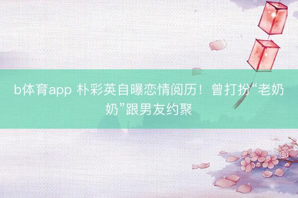b体育app 朴彩英自曝恋情阅历！曾打扮“老奶奶”跟男友约聚