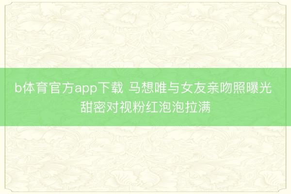 b体育官方app下载 马想唯与女友亲吻照曝光 甜密对视粉红泡泡拉满