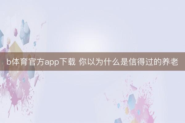b体育官方app下载 你以为什么是信得过的养老