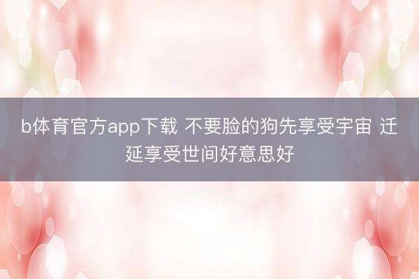 b体育官方app下载 不要脸的狗先享受宇宙 迁延享受世间好意思好