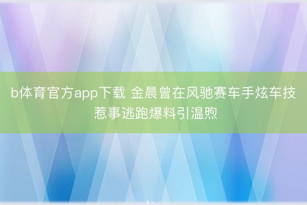 b体育官方app下载 金晨曾在风驰赛车手炫车技 惹事逃跑爆料引温煦