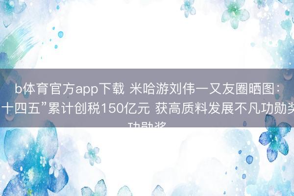 b体育官方app下载 米哈游刘伟一又友圈晒图：“十四五”累计创税150亿元 获高质料发展不凡功勋奖
