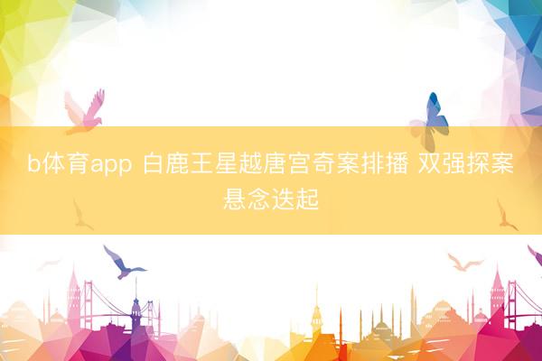 b体育app 白鹿王星越唐宫奇案排播 双强探案悬念迭起