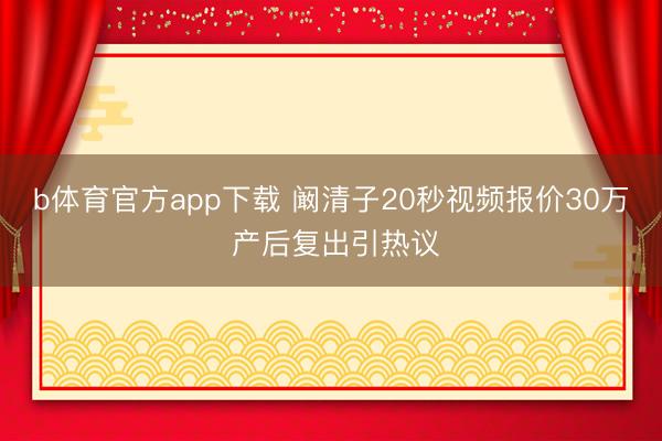 b体育官方app下载 阚清子20秒视频报价30万 产后复出引热议