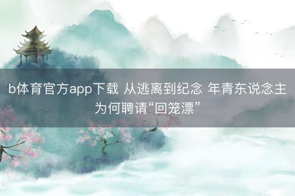 b体育官方app下载 从逃离到纪念 年青东说念主为何聘请“回笼漂”