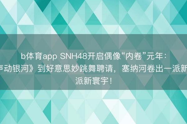 b体育app SNH48开启偶像“内卷”元年：从《声动银河》到好意思妙跳舞聘请，塞纳河卷出一派新寰宇！
