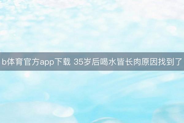 b体育官方app下载 35岁后喝水皆长肉原因找到了