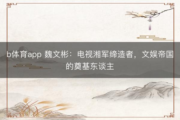 b体育app 魏文彬：电视湘军缔造者，文娱帝国的奠基东谈主
