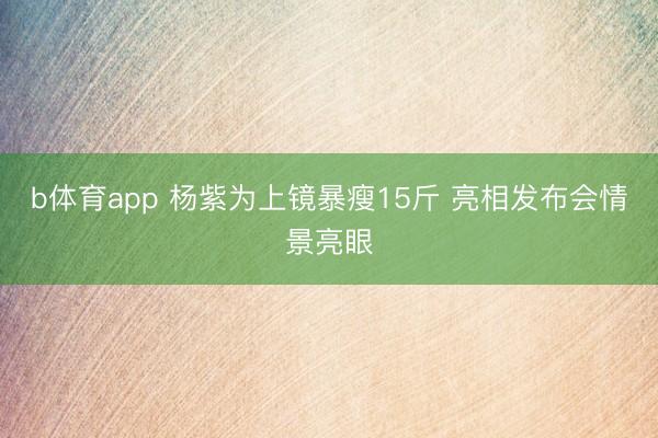 b体育app 杨紫为上镜暴瘦15斤 亮相发布会情景亮眼