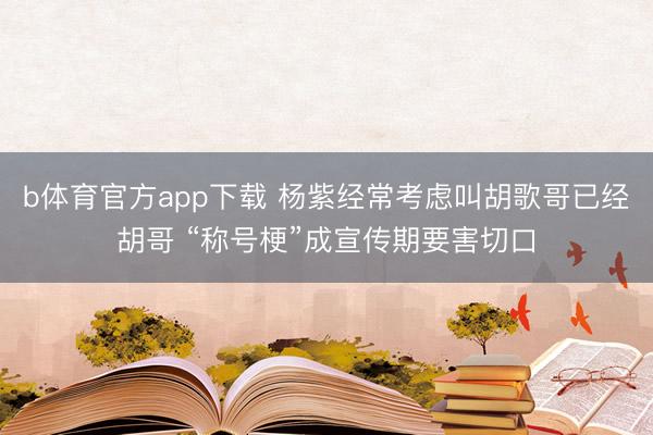 b体育官方app下载 杨紫经常考虑叫胡歌哥已经胡哥 “称号梗”成宣传期要害切口