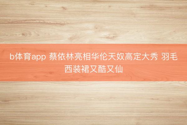 b体育app 蔡依林亮相华伦天奴高定大秀 羽毛西装裙又酷又仙
