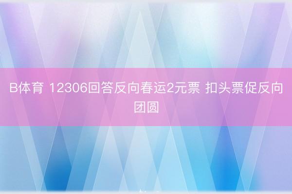 B体育 12306回答反向春运2元票 扣头票促反向团圆