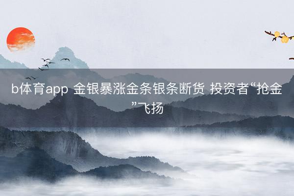 b体育app 金银暴涨金条银条断货 投资者“抢金”飞扬
