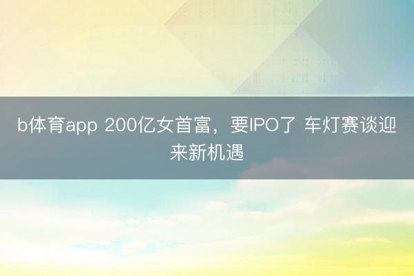 b体育app 200亿女首富，要IPO了 车灯赛谈迎来新机遇