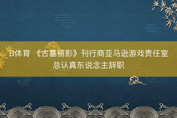B体育 《古墓丽影》刊行商亚马逊游戏责任室总认真东说念主辞职