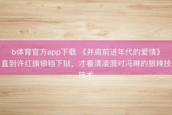 b体育官方app下载 《并肩前进年代的爱情》：直到许红旗锒铛下狱，才看清凌漪对冯琳的狠辣技术