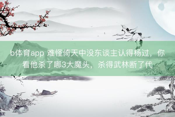 b体育app 难怪倚天中没东谈主认得杨过，你看他杀了哪3大魔头，杀得武林断了代