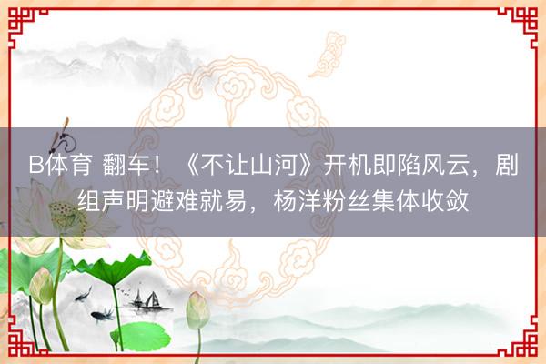 B体育 翻车！《不让山河》开机即陷风云，剧组声明避难就易，杨洋粉丝集体收敛