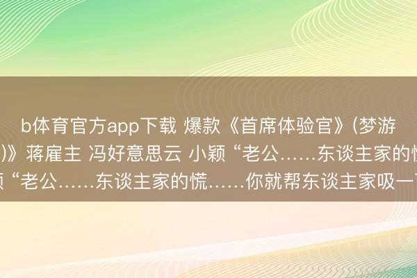 b体育官方app下载 爆款《首席体验官》(梦游奇遇 暗流倾盆 窒碍者)》蒋雇主 冯好意思云 小颖 “老公……东谈主家的慌……你就帮东谈主家吸一下嘛