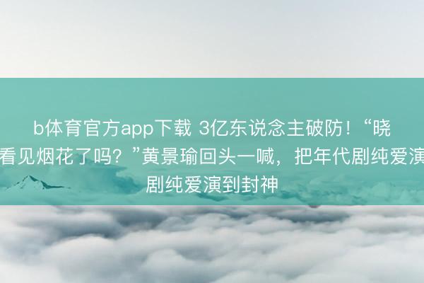 b体育官方app下载 3亿东说念主破防！“晓丹，你看见烟花了吗？”黄景瑜回头一喊，把年代剧纯爱演到封神