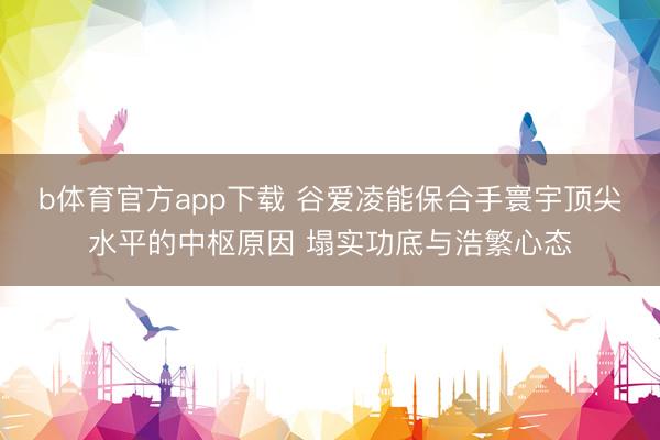 b体育官方app下载 谷爱凌能保合手寰宇顶尖水平的中枢原因 塌实功底与浩繁心态
