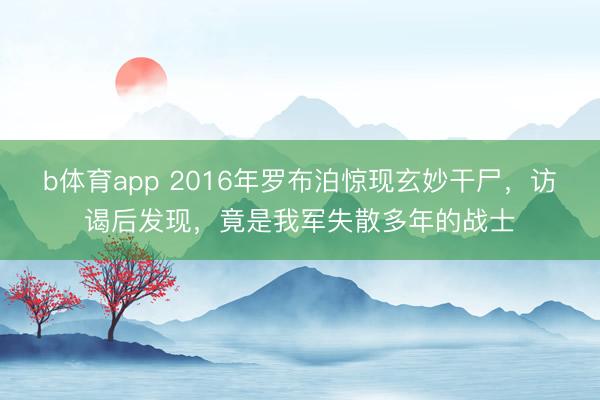 b体育app 2016年罗布泊惊现玄妙干尸，访谒后发现，竟是我军失散多年的战士