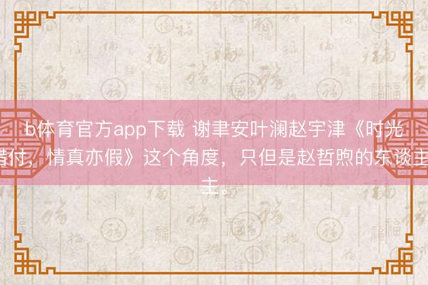 b体育官方app下载 谢聿安叶澜赵宇津《时光错付，情真亦假》这个角度，只但是赵哲煦的东谈主。