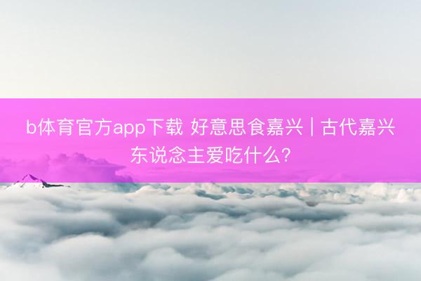 b体育官方app下载 好意思食嘉兴 | 古代嘉兴东说念主爱吃什么?
