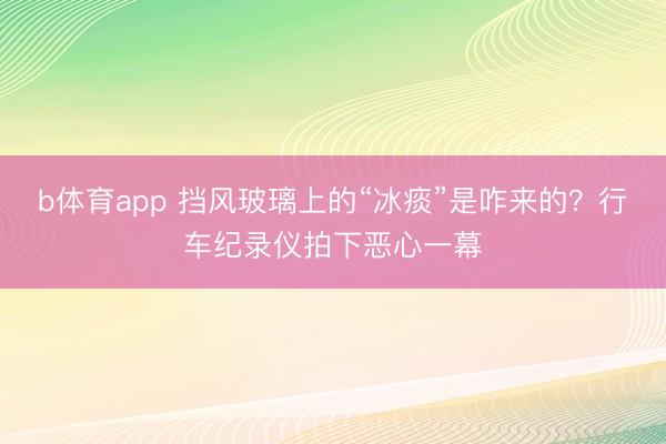 b体育app 挡风玻璃上的“冰痰”是咋来的?行车纪录仪拍下恶心一幕