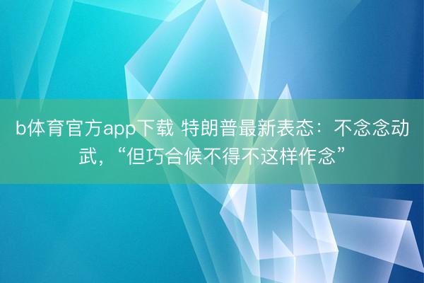 b体育官方app下载 特朗普最新表态：不念念动武，“但巧合候不得不这样作念”