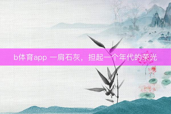 b体育app 一肩石灰,担起一个年代的荣光