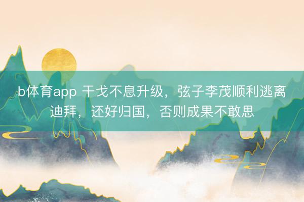 b体育app 干戈不息升级,弦子李茂顺利逃离迪拜,还好归国,否则成果不敢思