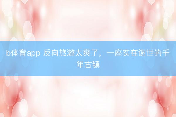 b体育app 反向旅游太爽了，一座实在谢世的千年古镇