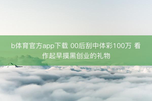 b体育官方app下载 00后刮中体彩100万 看作起早摸黑创业的礼物
