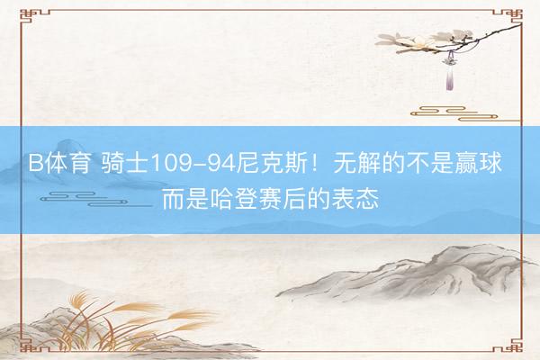 B体育 骑士109-94尼克斯！无解的不是赢球 而是哈登赛后的表态